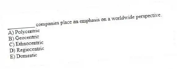 __________ companies place an emphasis on a worldwide perspective.
A) Polycentric
B) Geocentric
C) Ethnocentric
D) Regiocentric
E) Domestic