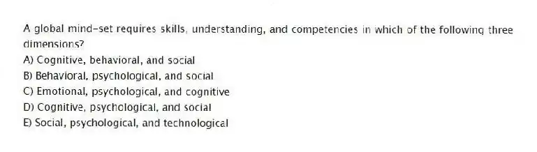 A global mind-set requires skills, understanding, and competencies in which of the following three dimensions?
A) Cognitive, behavioral, and social
B) Behavioral, psychological, and social
C) Emotional, psychological, and cognitive
D) Cognitive, psychological, and social
E) Social, psychological, and technological