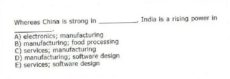 Whereas China is strong in __________, India is a rising power in __________.
A) electronics; manufacturing
B) manufacturing; food processing
C) services; manufacturing
D) manufacturing; software design
E) services; software design