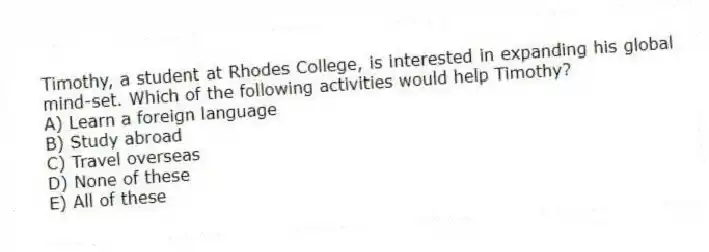 Timothy, a student at Rhodes College, is interested in expanding his global mind-set. Which of the following activities would help Timothy?
A) Learn a foreign language
B) Study abroad
C) Travel overseas
D) None of these
E) All of these