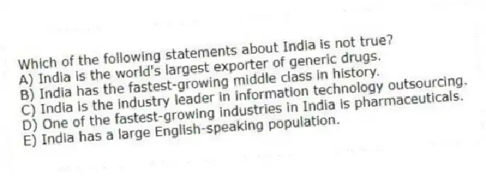 Which of the following statements about India is not true?
A) India is the world's largest exporter of generic drugs.
B) India has the fastest-growing middle class in history.
C) India is the industry leader in information technology outsourcing.
D) One of the fastest-growing industries in India is pharmaceuticals.
E) India has a large English-speaking population.