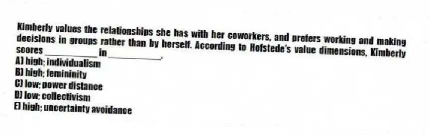 Kimberly values the relationships she has with her coworkers, and prefers working and making decisions in groups rather than by herself. According to Hofstede's value dimensions, Kimberly scores __________ in __________.
A) high; individualism
B) high; femininity
C) low; power distance
D) low; collectivism
E) high; uncertainty avoidance