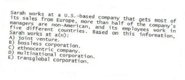 Sarah works at a U.S.-based company that gets most of its sales from Europe, more than half of the company's managers are non-American, and its employees work in five different countries. Based on this information, Sarah works at a(n):
A) joint venture.
B) bossless corporation.
C) ethnocentric company.
D) multinational corporation.
E) transglobal corporation.