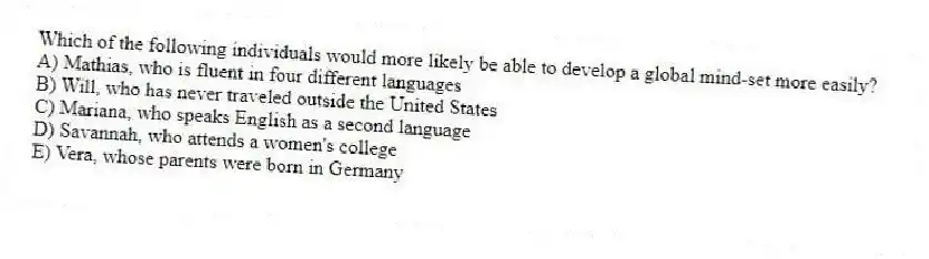 Which of the following individuals would more likely be able to develop a global mind-set more easily?
A) Mathias, who is fluent in four different languages
B) Will, who has never traveled outside the United States
C) Mariana, who speaks English as a second language
D) Savannah, who attends a women's college
E) Vera, whose parents were born in Germany