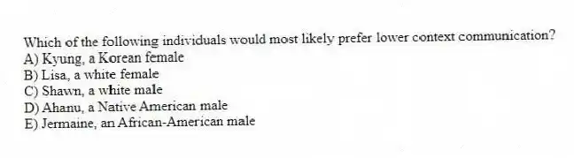 Which of the following individuals would most likely prefer lower context communication?
A) Kyung, a Korean female
B) Lisa, a white female
C) Shawn, a white male
D) Ahanu, a Native American male
E) Jermaine, an African-American male