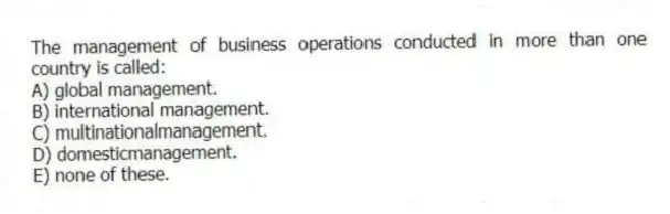 The management of business operations conducted in more than one country is called:
A) global management.
B) international management.
C) multinationalmanagement.
D) domesticmanagement.
E) none of these.