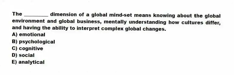 The __________ dimension of a global mind-set means knowing about the global environment and global business, mentally understanding how cultures differ, and having the ability to interpret complex global changes.
A) emotional
B) psychological
C) cognitive
D) social
E) analytical