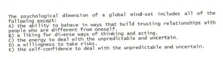 The psychological dimension of a global mind-set includes all of the following except:
A) the ability to behave in ways that build trusting relationships with people who are different from oneself.
B) a liking for diverse ways of thinking and acting.
C) the energy to deal with the unpredictable and uncertain.
D) a willingness to take risks.
E) the self-confidence to deal with the unpredictable and uncertain.