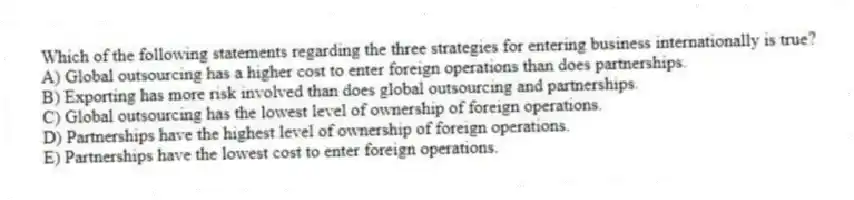 Which of the following statements regarding the three strategies for entering business internationally is true?
A) Global outsourcing has a higher cost to enter foreign operations than does partnerships.
B) Exporting has more risk involved than does global outsourcing and partnerships.
C) Global outsourcing has the lowest level of ownership of foreign operations.
D) Partnerships have the highest level of ownership of foreign operations.
E) Partnerships have the lowest cost to enter foreign operations.