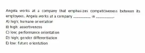 Angela works at a company that emphasizes competitiveness between its employees. Angela works at a company __________ in __________.
A) high; humane orientation
B) high; assertiveness
C) low; performance orientation
D) high; gender differentiation
E) low; future orientation