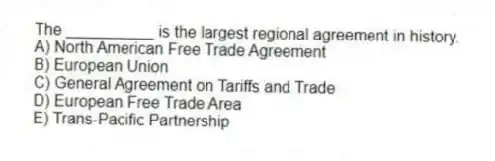 The __________ is the largest regional agreement in history.
A) North American Free Trade Agreement
B) European Union
C) General Agreement on Tariffs and Trade
D) European Free Trade Area
E) Trans-Pacific Partnership