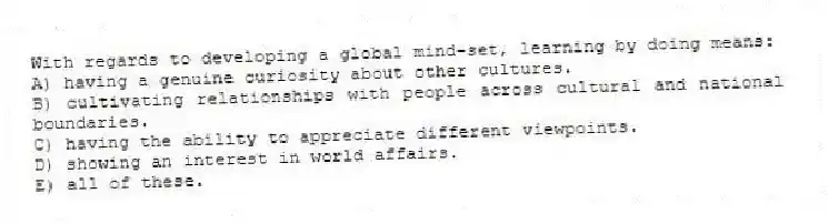 With regards to developing a global mind-set, learning by doing means:
A) having a genuine curiosity about other cultures.
B) cultivating relationships with people across cultural and national boundaries.
C) having the ability to appreciate different viewpoints.
D) showing an interest in world affairs.
E) all of these.