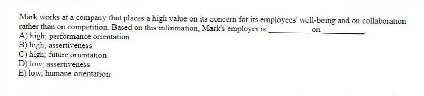 Mark works at a company that places a high value on its concern for its employees' well-being and on collaboration rather than on competition. Based on this information, Mark's employer is __________ on __________.
A) high; performance orientation
B) high; assertiveness
C) high; future orientation
D) low; assertiveness
E) low; humane orientation