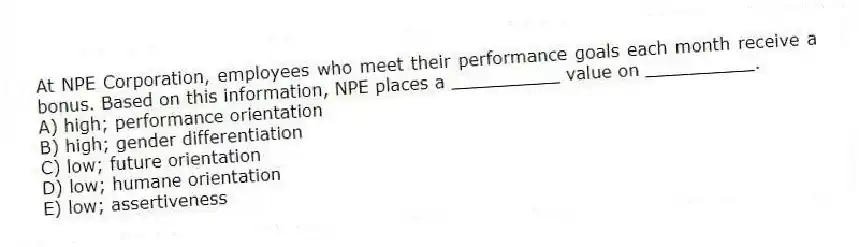 At NPE Corporation, employees who meet their performance goals each month receive a bonus. Based on this information, NPE places a __________ value on __________.
A) high; performance orientation
B) high; gender differentiation
C) low; future orientation
D) low; humane orientation
E) low; assertiveness