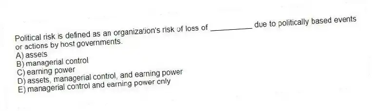 Political risk is defined as an organization's risk of loss of __________ due to politically based events or actions by host governments.
A) assets
B) managerial control
C) earning power
D) assets, managerial control, and earning power
E) managerial control and earning power only