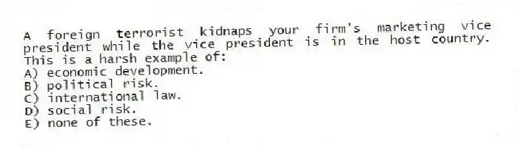 A foreign terrorist kidnaps your firm's marketing vice president while the vice president is in the host country. This is a harsh example of:
A) economic development.
B) political risk.
C) international law.
D) social risk.
E) none of these.