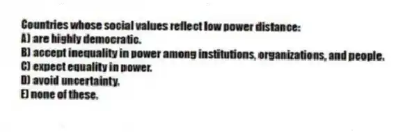 Countries whose social values reflect low power distance:
A) are highly democratic.
B) accept inequality in power among institutions, organizations, and people.
C) expect equality in power.
D) avoid uncertainty.
E) none of these.