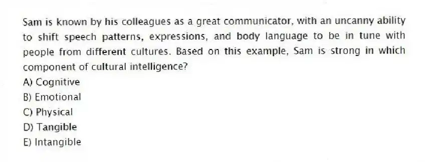 Sam is known by his colleagues as a great communicator, with an uncanny ability to shift speech patterns, expressions, and body language to be in tune with people from different cultures. Based on this example, Sam is strong in which component of cultural intelligence?
A) Cognitive
B) Emotional
C) Physical
D) Tangible
E) Intangible