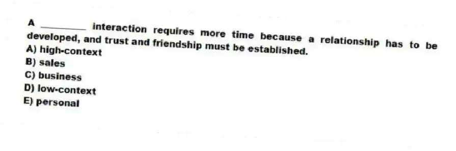 A __________ interaction requires more time because a relationship has to be developed, and trust and friendship must be established.
A) high-context
B) sales
C) business
D) low-context
E) personal