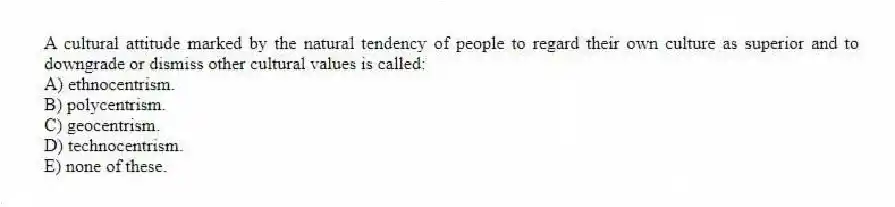 A cultural attitude marked by the natural tendency of people to regard their own culture as superior and to downgrade or dismiss other cultural values is called:
A) ethnocentrism.
B) polycentrism.
C) geocentrism.
D) technocentrism.
E) none of these.