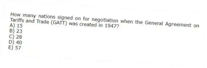 How many nations signed on for negotiation when the General Agreement on Tariffs and Trade (GATT) was created in 1947?
A) 15
B) 23
C) 28
D) 40
E) 57