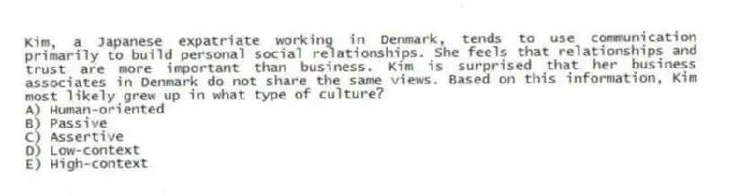 Kim, a Japanese expatriate working in Denmark, tends to use communication primarily to build personal social relationships. She feels that relationships and trust are more important than business. Kim is surprised that her business associates in Denmark do not share the same views. Based on this information, Kim most likely grew up in what type of culture?
A) Human-oriented
B) Passive
C) Assertive
D) Low-context
E) High-context