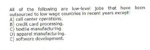 All of the following are low-level jobs that have been outsourced to low-wage countries in recent years except:
A) call center operations.
B) credit card processing.
C) textile manufacturing.
D) apparel manufacturing.
E) software development.