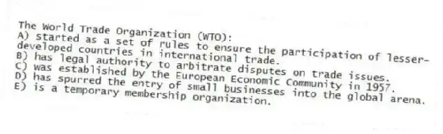 The World Trade Organization (WTO):
A) started as a set of rules to ensure the participation of lesser-developed countries in international trade.
B) has legal authority to arbitrate disputes on trade issues.
C) was established by the European Economic Community in 1957.
D) has spurred the entry of small businesses into the global arena.
E) is a temporary membership organization.