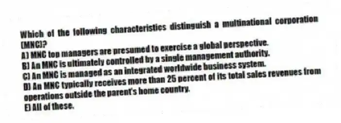Which of the following characteristics distinguish a multinational corporation (MNC)?
A) MNC top managers are presumed to exercise a global perspective.
B) An MNC is ultimately controlled by a single management authority.
C) An MNC is managed as an integrated worldwide business system.
D) An MNC typically receives more than 25 percent of its total sales revenues from operations outside the parent's home country.
E) All of these.