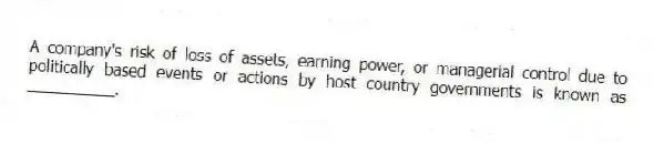 A company's risk of loss of assets, earning power, or managerial control due to politically based events or actions by host country governments is known as __________.
