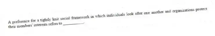 A preference for a tightly knit social framework in which individuals look after one another and organizations protect their members' interests refers to __________.