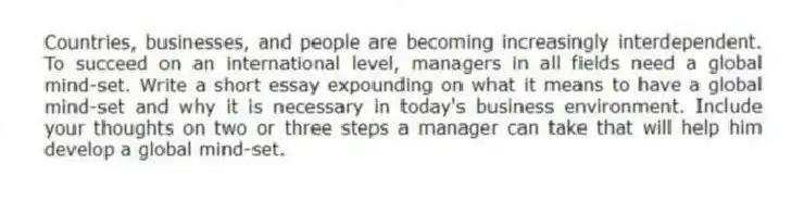 Countries, businesses, and people are becoming increasingly interdependent. To succeed on an international level, managers in all fields need a global mind-set. Write a short essay expounding on what it means to have a global mind-set and why it is necessary in today's business environment. Include your thoughts on two or three steps a manager can take that will help him develop a global mind-set.