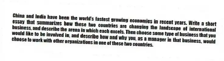 China and India have been the world's fastest growing economies in recent years. Write a short essay that summarizes how these two countries are changing the landscape of international business, and describe the arena in which each excels. Then choose some type of business that you would like to be involved in, and describe how and why you, as a manager in that business, would choose to work with other organizations in one of these two countries.