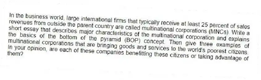 In the business world, large international firms that typically receive at least 25 percent of sales revenues from outside the parent country are called multinational corporations (MNCs). Write a short essay that describes major characteristics of the multinational corporation and explains the basics of the bottom of the pyramid (BOP) concept. Then give three examples of multinational corporations that are bringing goods and services to the world's poorest citizens. In your opinion, are each of these companies benefitting these citizens or taking advantage of them?