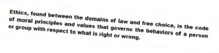 Ethics, found between the domains of law and free choice, is the code of moral principles and values that governs the behaviors of a person or group with respect to what is right or wrong.