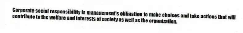 Corporate social responsibility is management's obligation to make choices and take actions that will contribute to the welfare and interests of society as well as the organization.