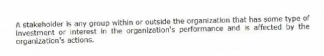 A stakeholder is any group within or outside the organization that has some type of investment or interest in the organization's performance and is affected by the organization's actions.