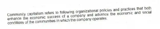 Community capitalism refers to following organizational policies and practices that both enhance the economic success of a company and advance the economic and social conditions of the communities in which the company operates.
