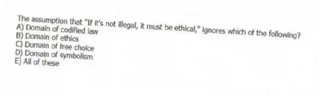 The assumption that "If it's not illegal, it must be ethical," ignores which of the following?
A) Domain of codified law
B) Domain of ethics
C) Domain of free choice
D) Domain of symbolism
E) All of these