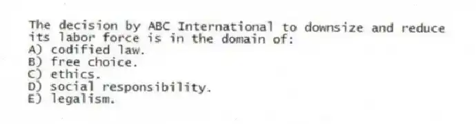 The decision by ABC International to downsize and reduce its labor force is in the domain of:
A) codified law.
B) free choice.
C) ethics.
D) social responsibility.
E) legalism.
