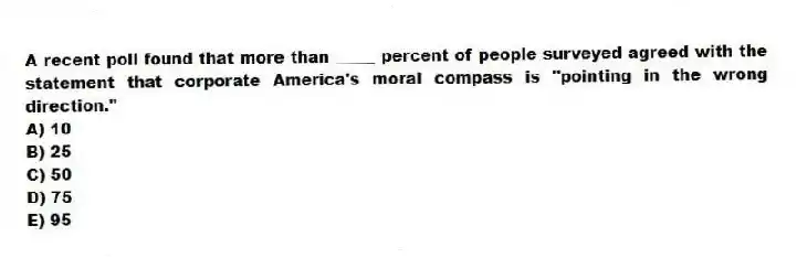 A recent poll found that more than _____ percent of people surveyed agreed with the statement that corporate America's moral compass is "pointing in the wrong direction."
A) 10
B) 25
C) 50
D) 75
E) 95