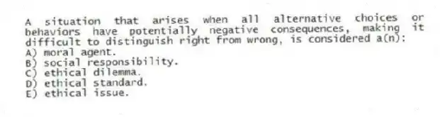 A situation that arises when all alternative choices or behaviors have potentially negative consequences, making it difficult to distinguish right from wrong, is considered a(n):
A) moral agent.
B) social responsibility.
C) ethical dilemma.
D) ethical standard.
E) ethical issue.