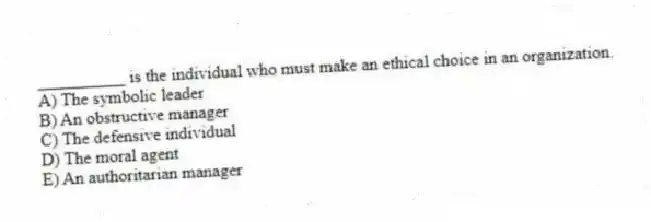 __________ is the individual who must make an ethical choice in an organization.
A) The symbolic leader
B) An obstructive manager
C) The defensive individual
D) The moral agent
E) An authoritarian manager