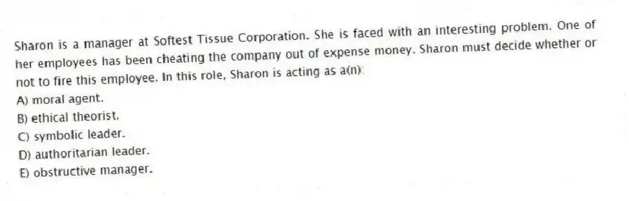 Sharon is a manager at Softest Tissue Corporation. She is faced with an interesting problem. One of her employees has been cheating the company out of expense money. Sharon must decide whether or not to fire this employee. In this role, Sharon is acting as a(n):
A) moral agent.
B) ethical theorist.
C) symbolic leader.
D) authoritarian leader.
E) obstructive manager.