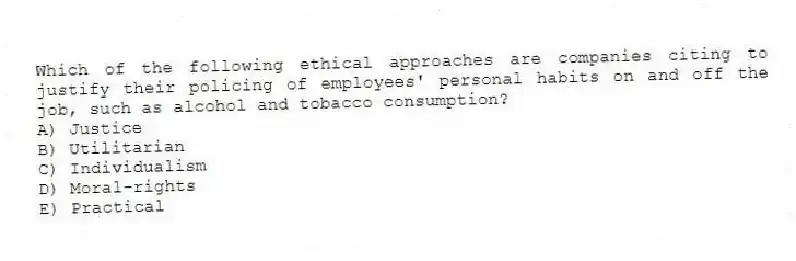 Which of the following ethical approaches are companies citing to justify their policing of employees' personal habits on and off the job, such as alcohol and tobacco consumption?
A) Justice
B) Utilitarian
C) Individualism
D) Moral-rights
E) Practical