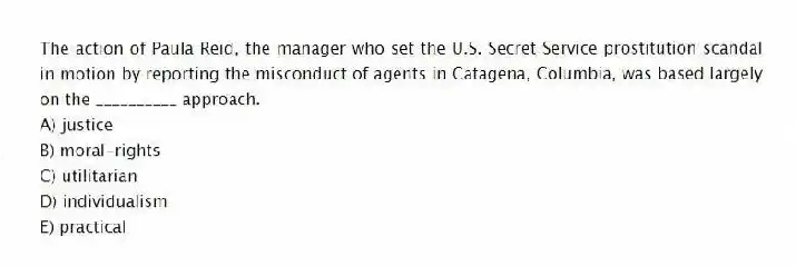 The action of Paula Reid, the manager who set the U.S. Secret Service prostitution scandal in motion by reporting the misconduct of agents in Catagena, Columbia, was based largely on the __________ approach.
A) justice
B) moral-rights
C) utilitarian
D) individualism
E) practical