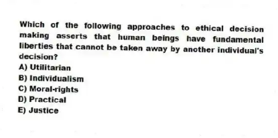 Which of the following approaches to ethical decision making asserts that human beings have fundamental liberties that cannot be taken away by another individual's decision?
A) Utilitarian
B) Individualism
C) Moral-rights
D) Practical
E) Justice