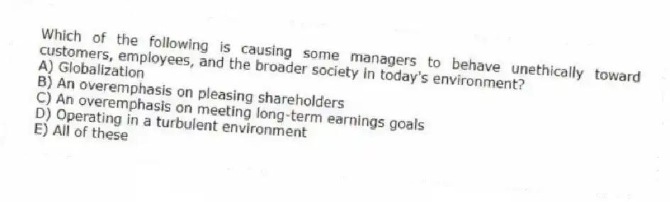 Which of the following is causing some managers to behave unethically toward customers, employees, and the broader society in today's environment?
A) Globalization
B) An overemphasis on pleasing shareholders
C) An overemphasis on meeting long-term earnings goals
D) Operating in a turbulent environment
E) All of these