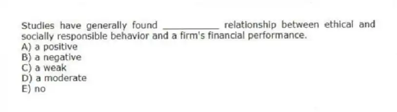 Studies have generally found __________ relationship between ethical and socially responsible behavior and a firm's financial performance.
A) a positive
B) a negative
C) a weak
D) a moderate
E) no