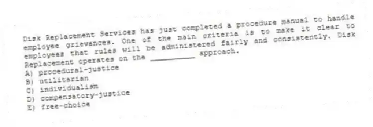 Disk Replacement Services has just completed a procedure manual to handle employee grievances. One of the main criteria is to make it clear to employees that rules will be administered fairly and consistently. Disk Replacement operates on the __________ approach.
A) procedural-justice
B) utilitarian
C) individualism
D) compensatory-justice
E) free-choice